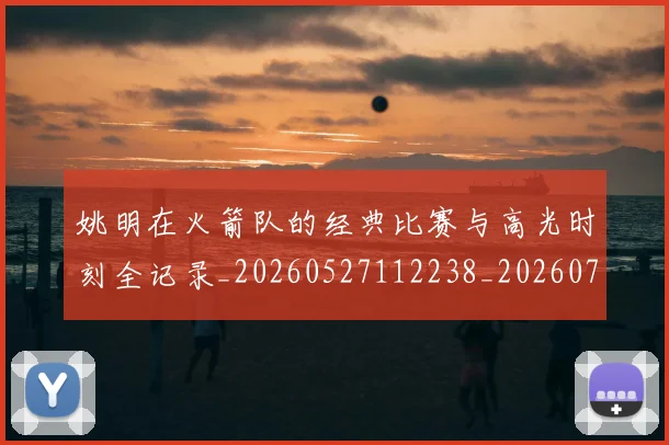 姚明在火箭队的经典比赛与高光时刻全记录_20260527112238_20260703232644