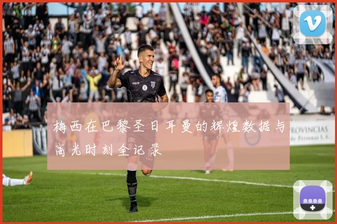 梅西在巴黎圣日耳曼的辉煌数据与高光时刻全记录