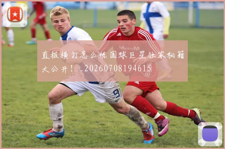 直板横打怎么练国球巨星独家秘籍大公开！_20260708194615