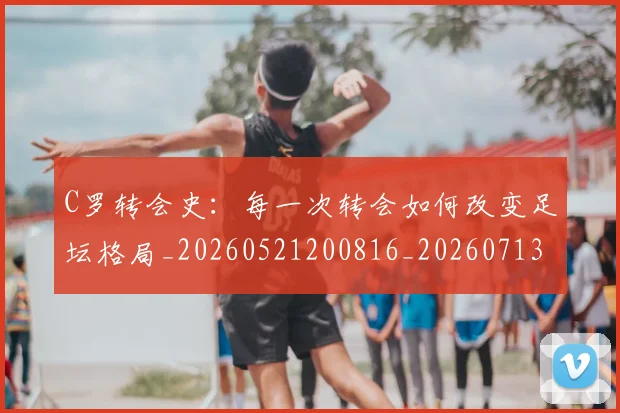 C罗转会史：每一次转会如何改变足坛格局_20260521200816_20260713214957
