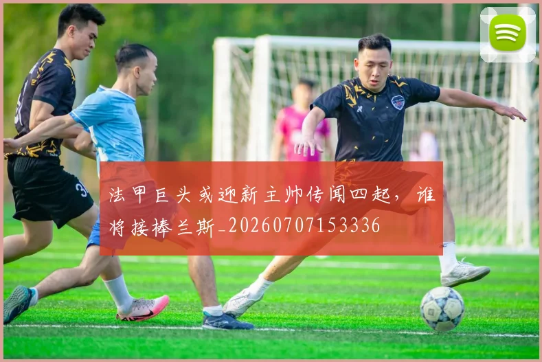 法甲巨头或迎新主帅传闻四起，谁将接棒兰斯_20260707153336