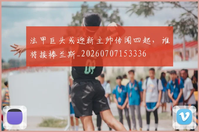 法甲巨头或迎新主帅传闻四起,谁将接棒兰斯_20260707153336