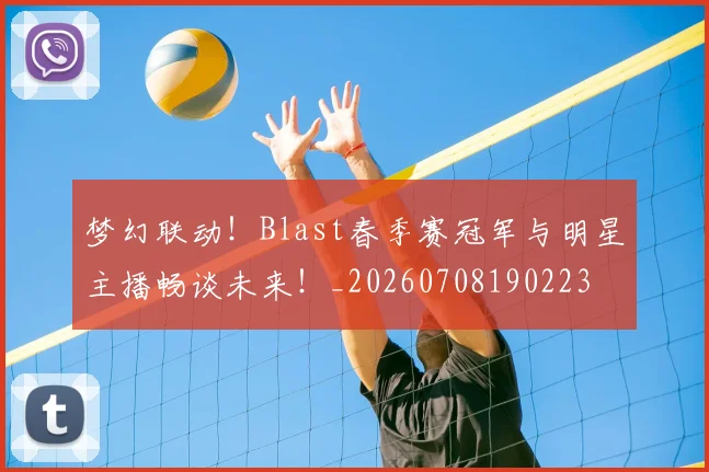 梦幻联动！Blast春季赛冠军与明星主播畅谈未来！_20260708190223