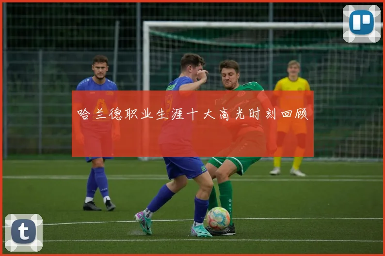 哈兰德职业生涯十大高光时刻回顾