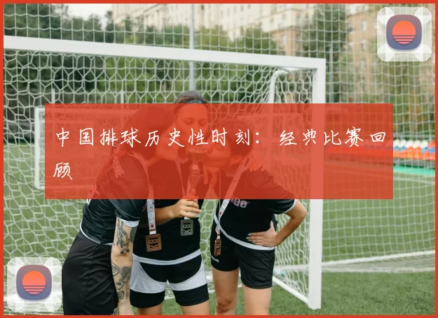 中国排球历史性时刻：经典比赛回顾