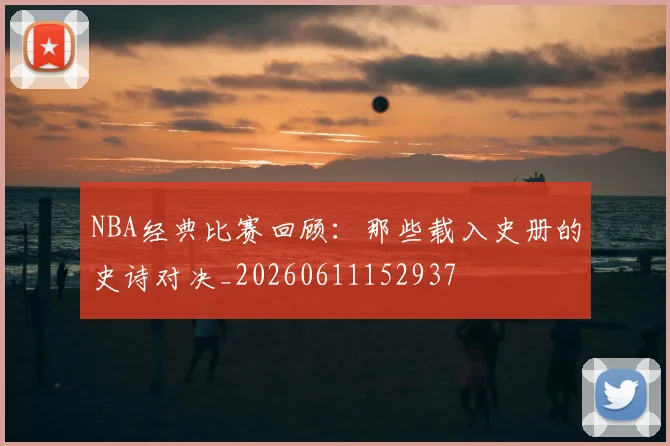 NBA经典比赛回顾：那些载入史册的史诗对决_20260611152937