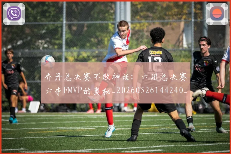 乔丹总决赛不败神话：六进总决赛六夺FMVP的奥秘_20260526144240_20260703210156