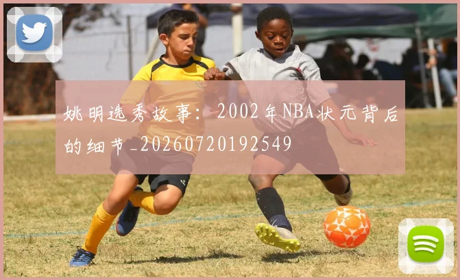 姚明选秀故事：2002年NBA状元背后的细节_20260720192549