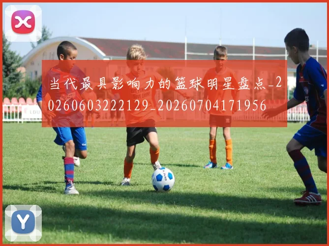 当代最具影响力的篮球明星盘点_20260603222129_20260704171956