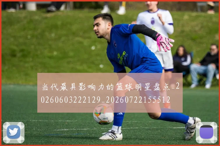 当代最具影响力的篮球明星盘点_20260603222129_20260722155512