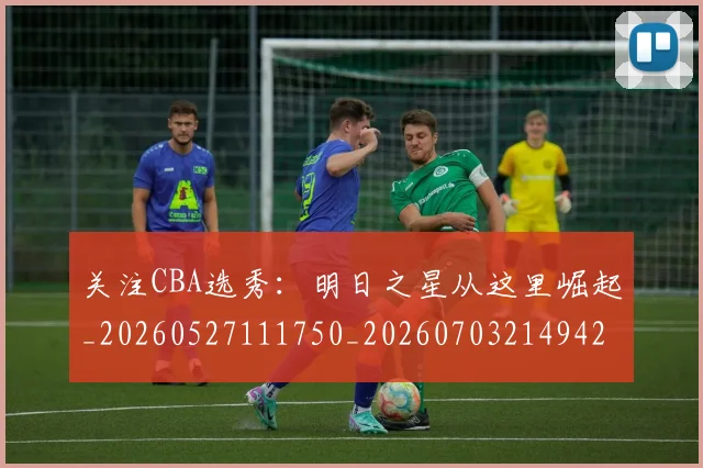 关注CBA选秀：明日之星从这里崛起_20260527111750_20260703214942
