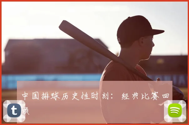 中国排球历史性时刻:经典比赛回顾