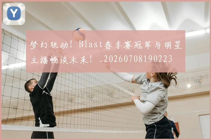 梦幻联动！Blast春季赛冠军与明星主播畅谈未来！_20260708190223