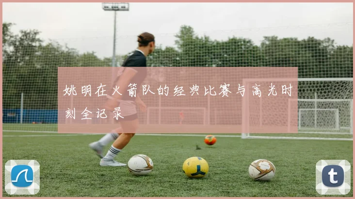 姚明在火箭队的经典比赛与高光时刻全记录