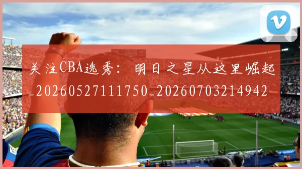 关注CBA选秀：明日之星从这里崛起_20260527111750_20260703214942