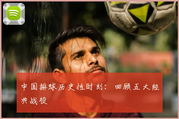 中国排球历史性时刻：回顾五大经典战役