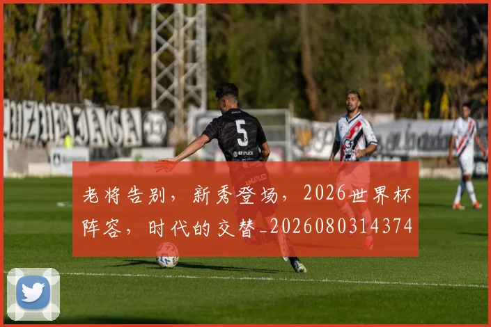 老将告别，新秀登场，2026世界杯阵容，时代的交替_20260803143744