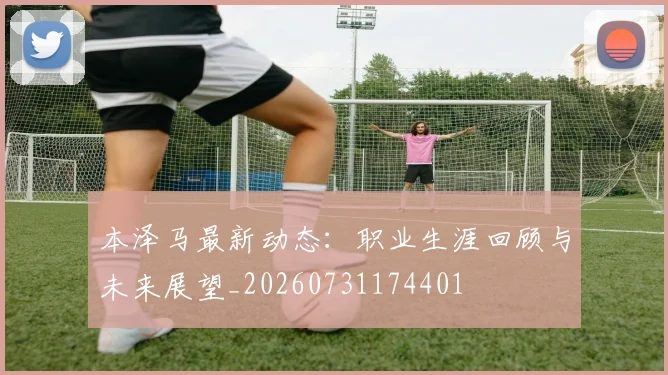 本泽马最新动态：职业生涯回顾与未来展望_20260731174401