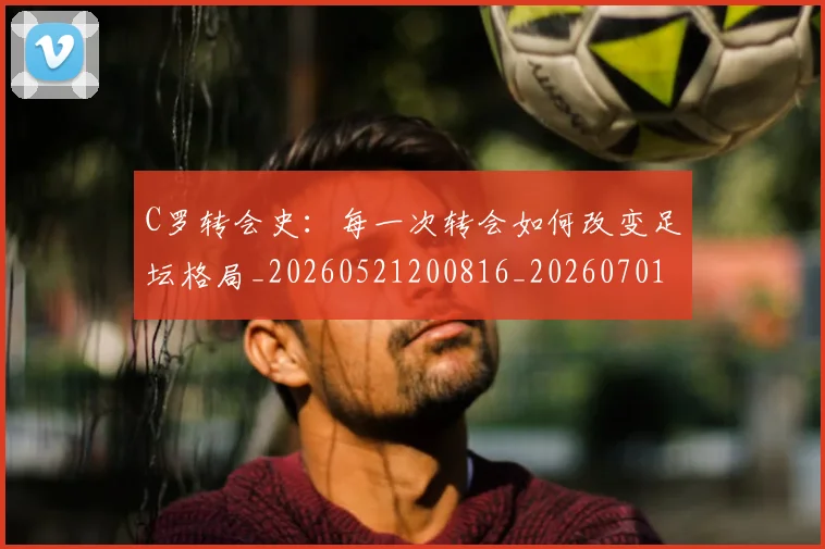 C罗转会史:每一次转会如何改变足坛格局_20260521200816_20260701214035