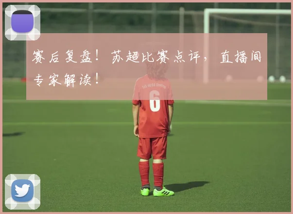 赛后复盘！苏超比赛点评，直播间专家解读！