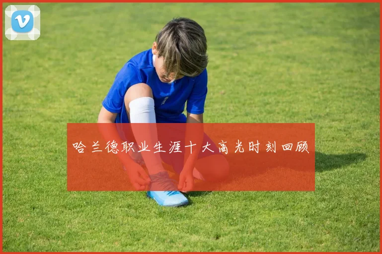 哈兰德职业生涯十大高光时刻回顾