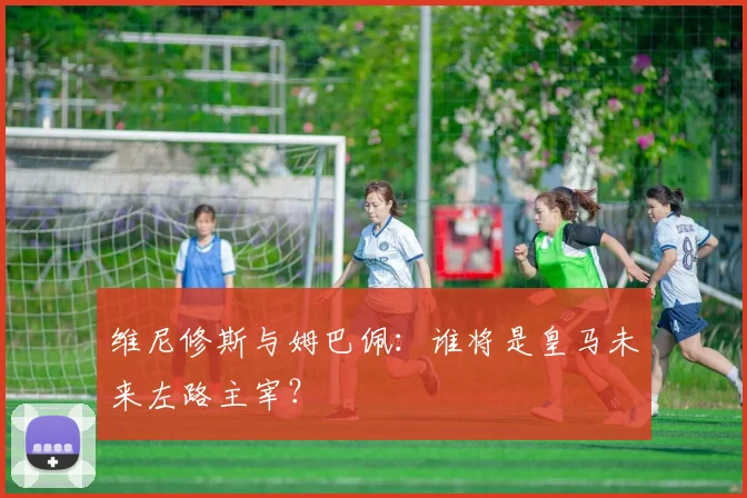 维尼修斯与姆巴佩：谁将是皇马未来左路主宰？