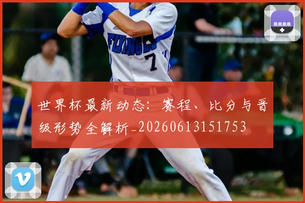 世界杯最新动态:赛程、比分与晋级形势全解析_20260613151753