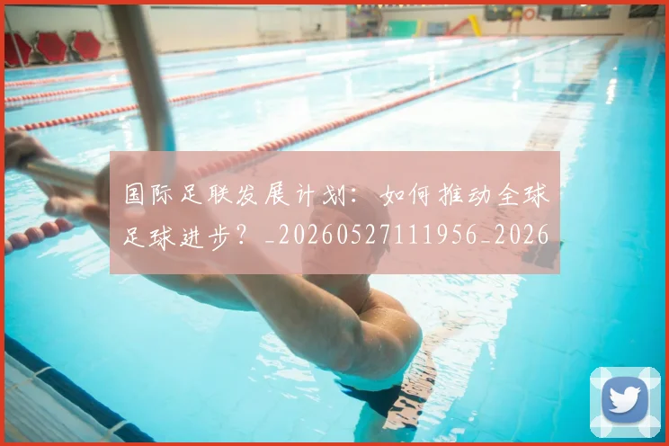 国际足联发展计划：如何推动全球足球进步？_20260527111956_20260703224828_20260719170124