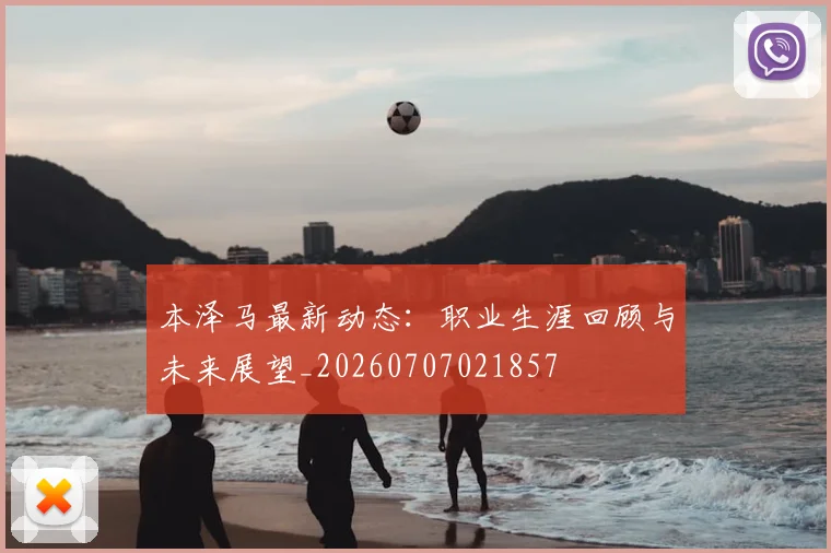 本泽马最新动态：职业生涯回顾与未来展望_20260707021857