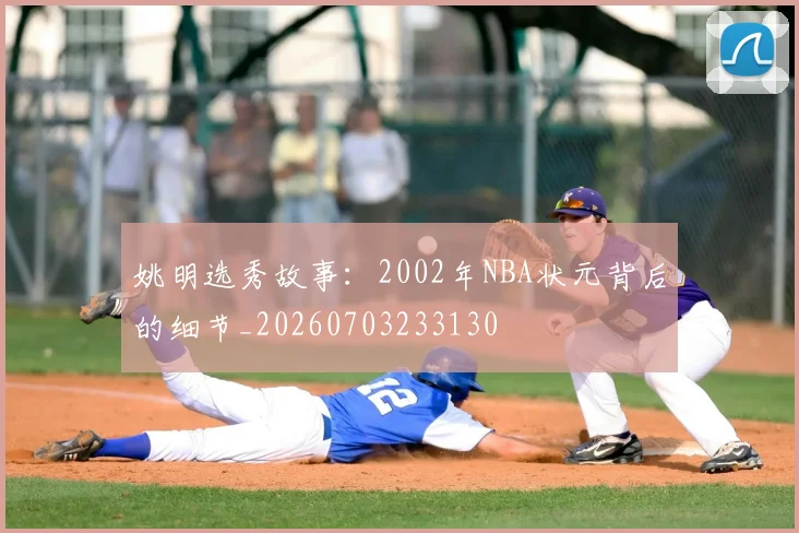 姚明选秀故事：2002年NBA状元背后的细节_20260703233130