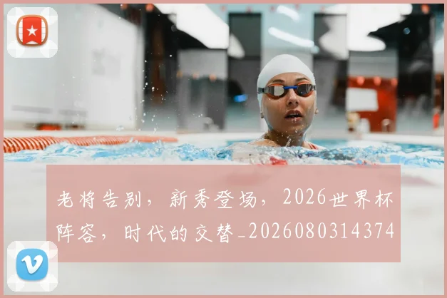 老将告别,新秀登场,2026世界杯阵容,时代的交替_20260803143744