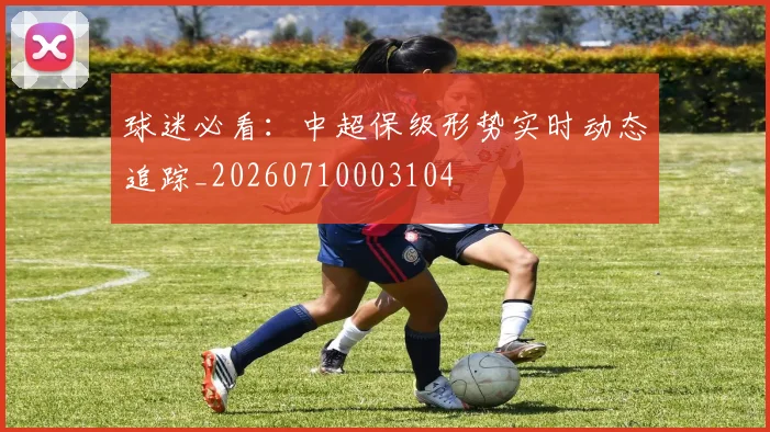 球迷必看:中超保级形势实时动态追踪_20260710003104