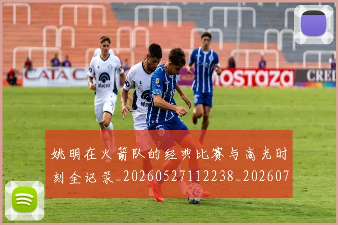 姚明在火箭队的经典比赛与高光时刻全记录_20260527112238_20260703232644
